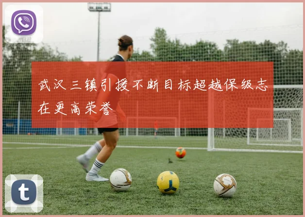 武汉三镇引援不断目标超越保级志在更高荣誉