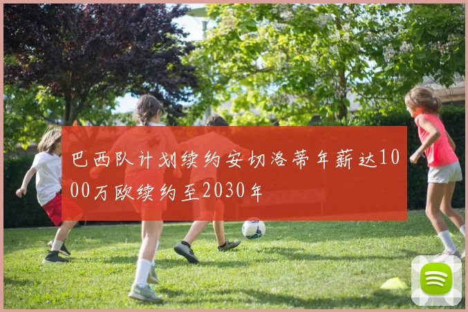 巴西队计划续约安切洛蒂年薪达1000万欧续约至2030年