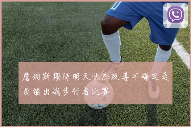 詹姆斯期待明天状态改善不确定是否能出战步行者比赛
