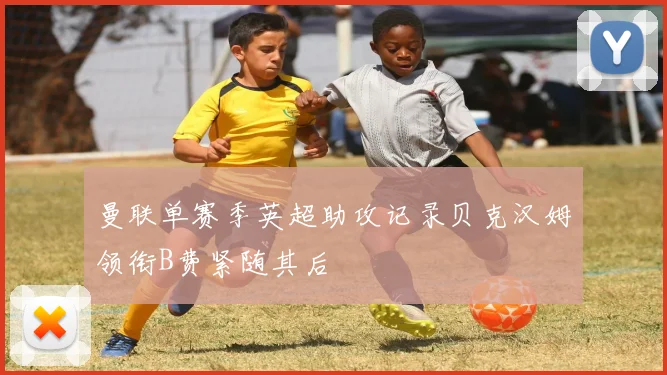 曼联单赛季英超助攻记录贝克汉姆领衔B费紧随其后