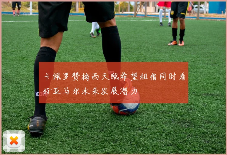 卡佩罗赞梅西天赋希望租借同时看好亚马尔未来发展潜力