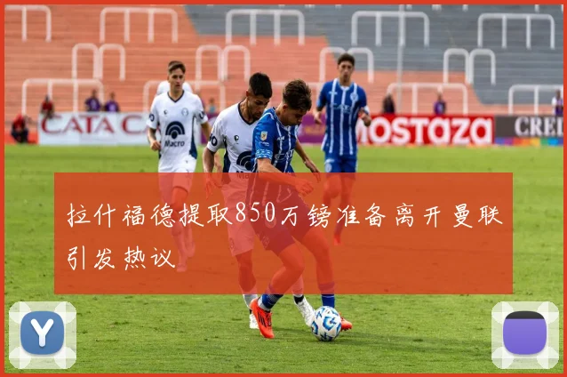 拉什福德提取850万镑准备离开曼联引发热议