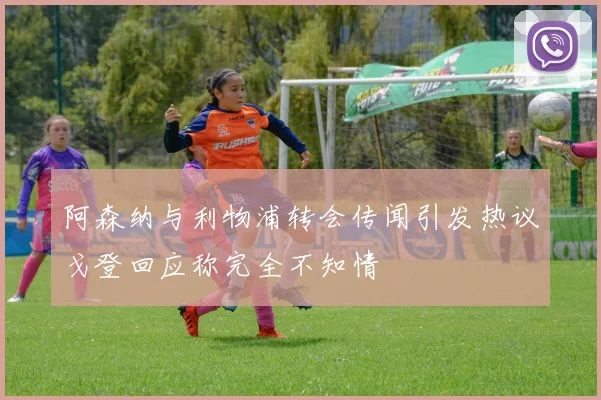 阿森纳与利物浦转会传闻引发热议戈登回应称完全不知情