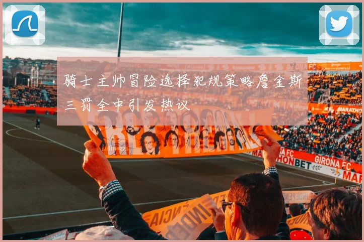 骑士主帅冒险选择犯规策略詹金斯三罚全中引发热议