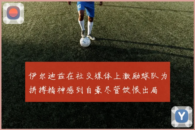 伊尔迪兹在社交媒体上激励球队为拼搏精神感到自豪尽管饮恨出局
