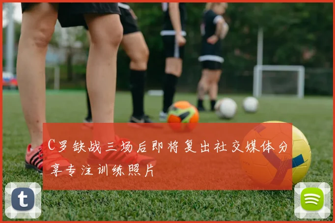 C罗缺战三场后即将复出社交媒体分享专注训练照片