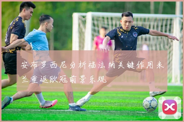 安布罗西尼分析福法纳关键作用米兰重返欧冠前景乐观