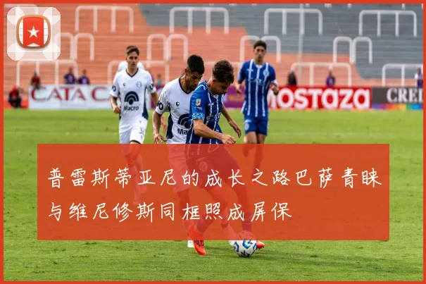 普雷斯蒂亚尼的成长之路巴萨青睐与维尼修斯同框照成屏保