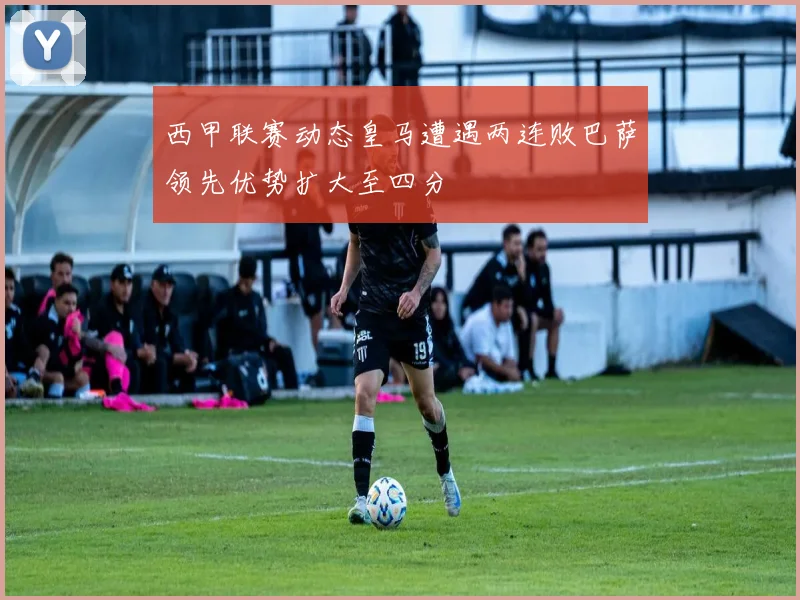西甲联赛动态皇马遭遇两连败巴萨领先优势扩大至四分
