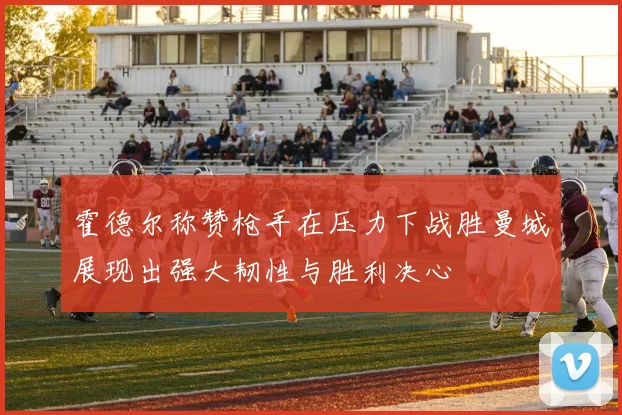 霍德尔称赞枪手在压力下战胜曼城展现出强大韧性与胜利决心